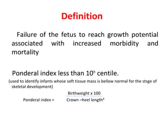 Definition
Failure of the fetus to reach growth potential
associated with increased morbidity and
mortality
Ponderal index less than 10th
centile.
(used to identify infants whose soft tissue mass is bellow normal for the stsge of
skeletal development)
Birthweight x 100
Ponderal index = Crown –heel length³
 
