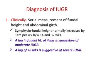 Diagnosis of IUGR
1. Clinically- Serial measurement of fundal
height and abdominal girth.
 Symphysio-fundal height normally increases by
1cm per wk b/w 14 and 32 wks.
 A lag in fundal ht. of 4wks is suggestive of
moderate IUGR.
 A lag of >6 wks is suggestive of severe IUGR.
 