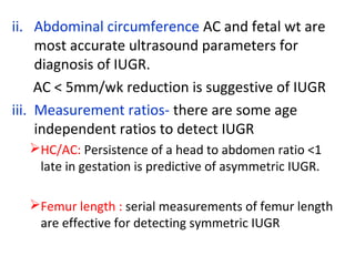 ii. Abdominal circumference AC and fetal wt are
most accurate ultrasound parameters for
diagnosis of IUGR.
AC < 5mm/wk reduction is suggestive of IUGR
iii. Measurement ratios- there are some age
independent ratios to detect IUGR
HC/AC: Persistence of a head to abdomen ratio <1
late in gestation is predictive of asymmetric IUGR.
Femur length : serial measurements of femur length
are effective for detecting symmetric IUGR
 