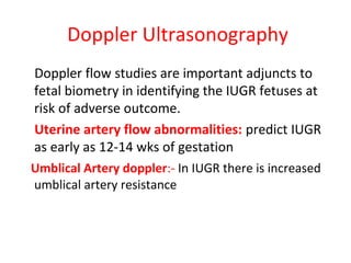 Doppler Ultrasonography
Doppler flow studies are important adjuncts to
fetal biometry in identifying the IUGR fetuses at
risk of adverse outcome.
Uterine artery flow abnormalities: predict IUGR
as early as 12-14 wks of gestation
Umblical Artery doppler:- In IUGR there is increased
umblical artery resistance
 
