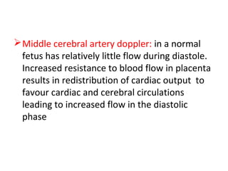 Middle cerebral artery doppler: in a normal
fetus has relatively little flow during diastole.
Increased resistance to blood flow in placenta
results in redistribution of cardiac output to
favour cardiac and cerebral circulations
leading to increased flow in the diastolic
phase
 