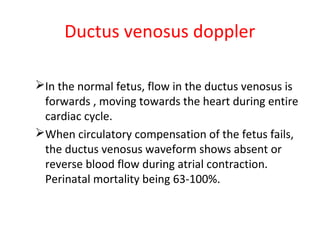 Ductus venosus doppler
In the normal fetus, flow in the ductus venosus is
forwards , moving towards the heart during entire
cardiac cycle.
When circulatory compensation of the fetus fails,
the ductus venosus waveform shows absent or
reverse blood flow during atrial contraction.
Perinatal mortality being 63-100%.
 
