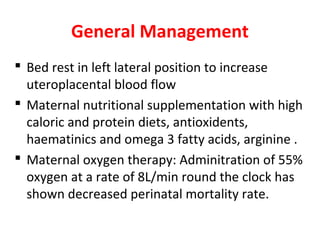 General Management
 Bed rest in left lateral position to increase
uteroplacental blood flow
 Maternal nutritional supplementation with high
caloric and protein diets, antioxidents,
haematinics and omega 3 fatty acids, arginine .
 Maternal oxygen therapy: Adminitration of 55%
oxygen at a rate of 8L/min round the clock has
shown decreased perinatal mortality rate.
 