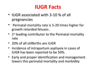 IUGR Facts
• IUGR associated with 3-10 % of all
pregnancies
• Perinatal mortality rate is 5-20 times higher for
growth retarded fetuses .
• 2nd
leading contributor to the Perinatal mortality
rate
• 20% of all stillbirths are IUGR
• Incidence of intrapartum asphyxia in cases of
IUGR has been reported to be 50%.
• Early and proper identification and management
lowers this perinatal mortality and morbidity
 