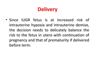 Delivery
• Since IUGR fetus is at increased risk of
intrauterine hypoxia and intrauterine demise,
the decision needs to delicately balance the
risk to the fetus in utero with continuation of
pregnancy and that of prematurity if delivered
before term.
 