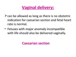 Vaginal delivery:
can be allowed as long as there is no obstetric
indication for caesarian section and fetal heart
rate is normal.
• Fetuses with major anomaly incompatible
with life should also be delivered vaginally.
Caesarian section
 