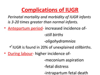 Complications of IUGR
Perinatal mortality and morbidity of IUGR infants
is 3-20 times greater than normal infants.
• Antepartum period- increased incidence of-
-still births
-oligohydramnios
IUGR is found in 20% of unexplained stillbirths.
• During labour- higher incidence of-
-meconium aspiration
-fetal distress
-intrapartum fetal death
 