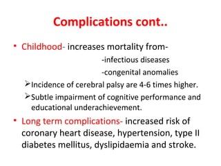 Complications cont..
• Childhood- increases mortality from-
-infectious diseases
-congenital anomalies
Incidence of cerebral palsy are 4-6 times higher.
Subtle impairment of cognitive performance and
educational underachievement.
• Long term complications- increased risk of
coronary heart disease, hypertension, type II
diabetes mellitus, dyslipidaemia and stroke.
 
