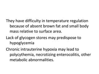 They have difficulty in temperature regulation
because of absent brown fat and small body
mass relative to surface area.
Lack of glycogen stores may predispose to
hypoglycemia
Chronic intrauterine hypoxia may lead to
polycythemia, necrotizing enterocolitis, other
metabolic abnormalities.
 
