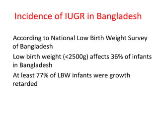 Incidence of IUGR in Bangladesh
According to National Low Birth Weight Survey
of Bangladesh
Low birth weight (<2500g) affects 36% of infants
in Bangladesh
At least 77% of LBW infants were growth
retarded
 