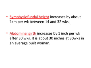 • Symphysiofundal height increases by about
1cm per wk between 14 and 32 wks.
• Abdominal girth increases by 1 inch per wk
after 30 wks. It is about 30 inches at 30wks in
an average built woman.
 