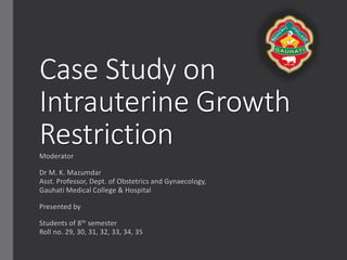 Case Presentation on
Intrauterine Growth
RestrictionModerator
Dr M. K. Majumdar
Asst. Professor, Dept. of Obstetrics and Gynaecology,
Gauhati Medical College & Hospital
Presented by
Students of 8th semester
Roll no. 29, 30, 31, 32, 33, 34, 35
 