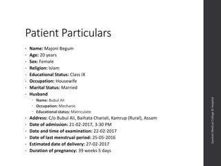 Patient Particulars
• Name: Majoni Begum
• Age: 20 years
• Sex: Female
• Religion: Islam
• Educational Status: Class IX
• Occupation: Housewife
• Marital Status: Married
• Husband
 Name: Bubul Ali
 Occupation: Mechanic
 Educational status: Matriculate
• Address: C/o Bubul Ali, Baihata Chariali, Kamrup (Rural), Assam
• Date of admission: 21-02-2017, 3:30 PM
• Date and time of examination: 22-02-2017
• Date of last menstrual period: 25-05-2016
• Estimated date of delivery: 27-02-2017
• Duration of pregnancy: 39 weeks 5 days
Dept.ofObstetrics&Gynaecology,GauhatiMedicalCollege&
Hospital
 