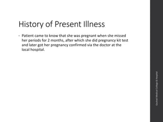 History of Present Illness
• Patient came to know that she was pregnant when she missed
her periods for 2 months, after which she did pregnancy kit test
and later got her pregnancy confirmed via the doctor at the
local hospital.
Dept.ofObstetrics&Gynaecology,GauhatiMedicalCollege&
Hospital
 