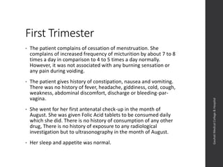 First Trimester
• The patient complains of cessation of menstruation. She
complains of increased frequency of micturition by about 7 to 8
times a day in comparison to 4 to 5 times a day normally.
However, it was not associated with any burning sensation or
any pain during voiding.
• The patient gives history of constipation, nausea and vomiting.
There was no history of fever, headache, giddiness, cold, cough,
weakness, abdominal discomfort, discharge or bleeding-par-
vagina.
• She went for her first antenatal check-up in the month of
August. She was given Folic Acid tablets to be consumed daily
which she did. There is no history of consumption of any other
drug, There is no history of exposure to any radiological
investigation but to ultrasonography in the month of August.
• Her sleep and appetite was normal.
Dept.ofObstetrics&Gynaecology,GauhatiMedicalCollege&
Hospital
 