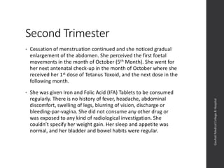 Second Trimester
• Cessation of menstruation continued and she noticed gradual
enlargement of the abdomen. She perceived the first foetal
movements in the month of October (5th Month). She went for
her next antenatal check-up in the month of October where she
received her 1st dose of Tetanus Toxoid, and the next dose in the
following month.
• She was given Iron and Folic Acid (IFA) Tablets to be consumed
regularly. There is no history of fever, headache, abdominal
discomfort, swelling of legs, blurring of vision, discharge or
bleeding-par-vagina. She did not consume any other drug or
was exposed to any kind of radiological investigation. She
couldn’t specify her weight gain. Her sleep and appetite was
normal, and her bladder and bowel habits were regular.
Dept.ofObstetrics&Gynaecology,GauhatiMedicalCollege&
Hospital
 