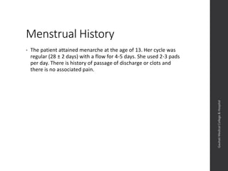 Menstrual History
• The patient attained menarche at the age of 13. Her cycle was
regular (28 ± 2 days) with a flow for 4-5 days. She used 2-3 pads
per day. There is no history of passage of discharge or clots and
there is no associated pain.
Dept.ofObstetrics&Gynaecology,GauhatiMedicalCollege&
Hospital
 