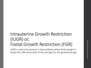 Intrauterine Growth Restriction
(IUGR) or,
Foetal Growth Restriction (FGR)
IUGR is said to be present in those babies whose birth weight is
below the 10th percentile of the average for the gestational age.
Dept.ofObstetrics&Gynaecology,GauhatiMedicalCollege&
Hospital
Dutta D. Fetal Growth Restriction (FGR). In: Konar H, editor. DC Dutta’s Textbook of Obstetrics. 8th ed. New Delhi: Jaypee
Brothers Medical Publishers (P) Ltd; 2015. p. 533.
 