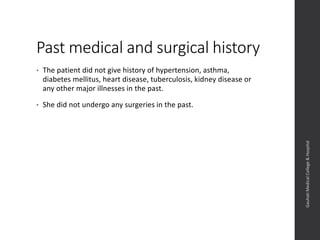 Past medical and surgical history
• The patient did not give history of hypertension, asthma,
diabetes mellitus, heart disease, tuberculosis, kidney disease or
any other major illnesses in the past.
• She did not undergo any surgeries in the past.
Dept.ofObstetrics&Gynaecology,GauhatiMedicalCollege&
Hospital
 