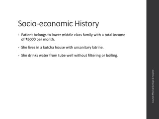 Socio-economic History
• Patient belongs to lower middle class family with a total income
of ₹6000 per month.
• She lives in a kutcha house with unsanitary latrine.
• She drinks water from tube well without filtering or boiling.
Dept.ofObstetrics&Gynaecology,GauhatiMedicalCollege&
Hospital
 