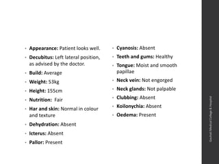 • Appearance: Patient looks well.
• Decubitus: Left lateral position,
as advised by the doctor.
• Build: Average
• Weight: 53kg
• Height: 155cm
• Nutrition: Fair
• Har and skin: Normal in colour
and texture
• Dehydration: Absent
• Icterus: Absent
• Pallor: Present
• Cyanosis: Absent
• Teeth and gums: Healthy
• Tongue: Moist and smooth
papillae
• Neck vein: Not engorged
• Neck glands: Not palpable
• Clubbing: Absent
• Koilonychia: Absent
• Oedema: Present
Dept.ofObstetrics&Gynaecology,GauhatiMedicalCollege&
Hospital
 