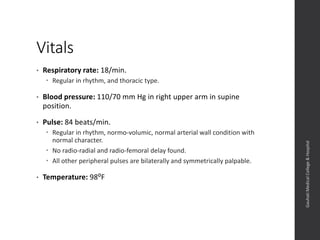 Vitals
• Respiratory rate: 18/min.
 Regular in rhythm, and thoracic type.
• Blood pressure: 110/70 mm Hg in right upper arm in supine
position.
• Pulse: 84 beats/min.
 Regular in rhythm, normo-volumic, normal arterial wall condition with
normal character.
 No radio-radial and radio-femoral delay found.
 All other peripheral pulses are bilaterally and symmetrically palpable.
• Temperature: 98⁰F
Dept.ofObstetrics&Gynaecology,GauhatiMedicalCollege&
Hospital
 