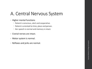 A. Central Nervous System
• Higher mental functions
 Patient is conscious, alert and cooperative.
 Patient is oriented to time, place and person.
 Her speech is normal and memory is intact.
• Cranial nerves are intact.
• Motor system is normal.
• Reflexes and jerks are normal.
Dept.ofObstetrics&Gynaecology,GauhatiMedicalCollege&
Hospital
 
