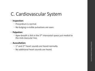 C. Cardiovascular System
• Inspection:
 Precordium is normal.
 No bulging o visible pulsations are seen.
• Palpation:
 Apex breath is felt in the 5th intercostal space just medial to
the mid-clavicular line.
• Auscultation:
 1st and 2nd heart sounds are heard normally.
 No additional heart sounds are heard.
Dept.ofObstetrics&Gynaecology,GauhatiMedicalCollege&
Hospital
 