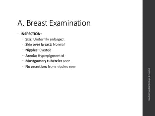 A. Breast Examination
• INSPECTION:
 Size: Uniformly enlarged.
 Skin over breast: Normal
 Nipples: Everted
 Areola: Hyperpigmented
 Montgomery tubercles seen
 No secretions from nipples seen
Dept.ofObstetrics&Gynaecology,GauhatiMedicalCollege&
Hospital
 