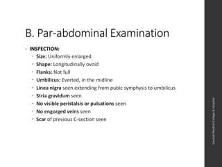 B. Par-abdominal Examination
• INSPECTION:
 Size: Uniformly enlarged
 Shape: Longitudinally ovoid
 Flanks: Not full
 Umbilicus: Everted, in the midline
 Linea nigra seen extending from pubic symphysis to umbilicus
 Stria gravidum seen
 No visible peristalsis or pulsations seen
 No engorged veins seen
 Scar of previous C-section seen
Dept.ofObstetrics&Gynaecology,GauhatiMedicalCollege&
Hospital
 
