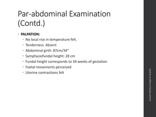 Par-abdominal Examination
(Contd.)
• PALPATION:
 No local rise in temperature felt.
 Tenderness: Absent
 Abdominal girth: 87cm/34”
 Symphysiofundal height: 28 cm
 Fundal height corresponds to 34 weeks of gestation
 Foetal movements perceived
 Uterine contractions felt
Dept.ofObstetrics&Gynaecology,GauhatiMedicalCollege&
Hospital
 