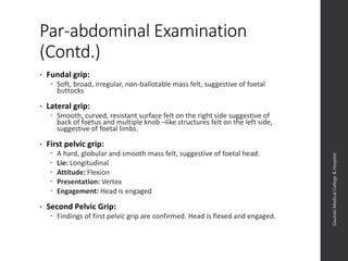 Par-abdominal Examination
(Contd.)
• Fundal grip:
 Soft, broad, irregular, non-ballotable mass felt, suggestive of foetal
buttocks
• Lateral grip:
 Smooth, curved, resistant surface felt on the right side suggestive of
back of foetus and multiple knob –like structures felt on the left side,
suggestive of foetal limbs.
• First pelvic grip:
 A hard, globular and smooth mass felt, suggestive of foetal head.
 Lie: Longitudinal
 Attitude: Flexion
 Presentation: Vertex
 Engagement: Head is engaged
• Second Pelvic Grip:
 Findings of first pelvic grip are confirmed. Head is flexed and engaged.
Dept.ofObstetrics&Gynaecology,GauhatiMedicalCollege&
Hospital
 