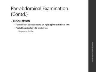 Par-abdominal Examination
(Contd.)
• AUSCULTATION:
 Foetal heart sounds heard on right spino-umbilical line
 Foetal heart rate: 132 beats/min
 Regular in rhythm
Dept.ofObstetrics&Gynaecology,GauhatiMedicalCollege&
Hospital
 