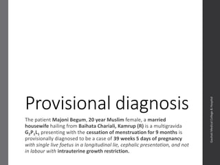 Provisional diagnosis
The patient Majoni Begum, 20 year Muslim female, a married
housewife hailing from Baihata Chariali, Kamrup (R) is a post C/S
multigravida G2P1L1 presenting with a cessation of menstruation for 9
months is provisionally diagnosed to be a case of 39 weeks 5 days of
pregnancy with single live foetus in a longitudinal lie, cephalic
presentation, and not in labour with intrauterine growth restriction.
Dept.ofObstetrics&Gynaecology,GauhatiMedicalCollege&
Hospital
 