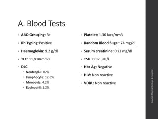 A. Blood Tests
• ABO Grouping: B+
• Rh Typing: Positive
• Haemoglobin: 9.2 g/dl
• TLC: 11,910/mm3
• DLC
 Neutrophil: 82%
 Lymphocyte: 12.6%
 Monocyte: 4.2%
 Eosinophil: 1.2%
• Platelet: 1.36 lacs/mm3
• Random Blood Sugar: 74 mg/dl
• Serum creatinine: 0.93 mg/dl
• TSH: 0.37 µIU/l
• Hbs Ag: Negative
• HIV: Non reactive
• VDRL: Non reactive
Dept.ofObstetrics&Gynaecology,GauhatiMedicalCollege&
Hospital
 