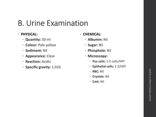B. Urine Examination
• PHYSICAL:
 Quantity: 50 ml
 Colour: Pale yellow
 Sediment: Nil
 Appearance: Clear
 Reaction: Acidic
 Specific gravity: 1.010
• CHEMICAL:
 Albumin: Nil
 Sugar: Nil
 Phosphate: Nil
 Microscopy:
 Pus cells: 1-2 cells/HPF
 Epithelial cells: 1-2/HPF
 RBC: Nil
 Crystals: Nil
 Cast: Nil
Dept.ofObstetrics&Gynaecology,GauhatiMedicalCollege&
Hospital
 