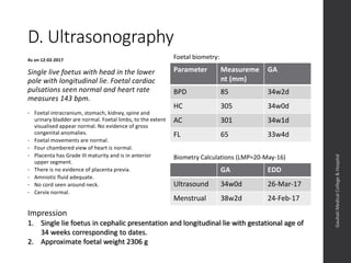 D. Ultrasonography
Parameter Measureme
nt (mm)
GA
BPD 85 34w2d
HC 305 34w0d
AC 301 34w1d
FL 65 33w4d
As on 12-02-2017
Single live foetus with head in the lower
pole with longitudinal lie. Foetal cardiac
pulsations seen normal and heart rate
measures 143 bpm.
• Foetal intracranium, stomach, kidney, spine and
urinary bladder are normal. Foetal limbs, to the extent
visualised appear normal. No evidence of gross
congenital anomalies.
• Foetal movements are normal.
• Four chambered view of heart is normal.
• Placenta has Grade III maturity and is in anterior
upper segment.
• There is no evidence of placenta previa.
• Amniotic fluid adequate.
• No cord seen around neck.
• Cervix normal.
Dept.ofObstetrics&Gynaecology,GauhatiMedicalCollege&
Hospital
GA EDD
Ultrasound 34w0d 26-Mar-17
Menstrual 38w2d 24-Feb-17
Foetal biometry:
Biometry Calculations (LMP=20-May-16)
Impression
1. Single live foetus in cephalic presentation and longitudinal lie with gestational age of
34 weeks corresponding to dates.
2. Approximate foetal weight 2306 g
 