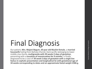 Final Diagnosis
Our patient, Mrs. Majoni Begum, 20 year old Muslim female, a married
housewife hailing from Baihata Chariali, Kamrup (R), belonging to lower
middle class family, is a post C/S multigravida G2P1L1 with 39 weeks 5 days
of gestation, presenting with a cessation of menstruation for 9 months, is
finally diagnosed to be a case of 39 week 5 days of gestation with a single
live foetus in cephalic presentation and longitudinal lie with gestational age
of 34 weeks corresponding to dates and an approximate foetal weight 2306
g.
Dept.ofObstetrics&Gynaecology,GauhatiMedicalCollege&
Hospital
 