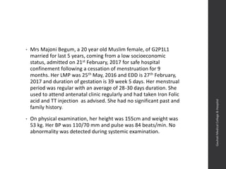 • Mrs Majoni Begum, a 20 year old Muslim female, of G2P1L1
married for last 5 years, coming from a low socioeconomic
status, admitted on 21st February, 2017 for safe hospital
confinement following a cessation of menstruation for 9
months. Her LMP was 25th May, 2016 and EDD is 27th February,
2017 and duration of gestation is 39 week 5 days. Her menstrual
period was regular with an average of 28-30 days duration. She
used to attend antenatal clinic regularly and had taken Iron Folic
acid and TT injection as advised. She had no significant past and
family history.
• On physical examination, her height was 155cm and weight was
53 kg. Her BP was 110/70 mm and pulse was 84 beats/min. No
abnormality was detected during systemic examination.
Dept.ofObstetrics&Gynaecology,GauhatiMedicalCollege&
Hospital
 