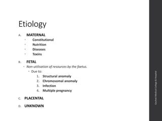 Etiology
A. MATERNAL
 Constitutional
 Nutrition
 Diseases
 Toxins
B. FETAL
 Non-utilisation of resources by the foetus.
 Due to:
1. Structural anomaly
2. Chromosomal anomaly
3. Infection
4. Multiple pregnancy
C. PLACENTAL
D. UNKNOWN
Dept.ofObstetrics&Gynaecology,GauhatiMedicalCollege&
Hospital
 