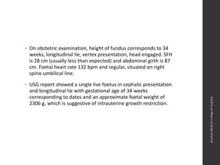 • On obstetric examination, height of fundus corresponds to 34
weeks, longitudinal lie, vertex presentation, head engaged. SFH
is 28 cm (usually less than expected) and abdominal girth is 87
cm. Foetal heart rate 132 bpm and regular, situated on right
spino umbilical line.
• USG report showed a single live foetus in cephalic presentation
and longitudinal lie with gestational age of 34 weeks
corresponding to dates and an approximate foetal weight of
2306 g, which is suggestive of intrauterine growth restriction.
Dept.ofObstetrics&Gynaecology,GauhatiMedicalCollege&
Hospital
 
