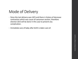 Mode of Delivery
• Since the last delivery was LSCS and there is history of decrease
contraction which was cause of caesarean section, therefore
elective LSCS will be done in this case to prevent any
complication.
• Immediate care of baby after birth is taken care of.
Dept.ofObstetrics&Gynaecology,GauhatiMedicalCollege&
Hospital
 