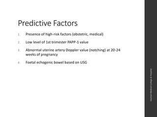 Predictive Factors
1. Presence of high-risk factors (obstetric, medical)
2. Low level of 1st trimester PAPP-1 value
3. Abnormal uterine artery Doppler value (notching) at 20-24
weeks of pregnancy
4. Foetal echogenic bowel based on USG
Dept.ofObstetrics&Gynaecology,GauhatiMedicalCollege&
Hospital
 