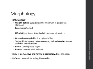 Morphology
• Old man look
 Weight deficit: 600g below the minimum in percentile
standard.
 Length unaffected.
 HC relatively larger than body in asymmetric variety
 Dry and wrinkled skin due to less SC fat
 Scaphoid abdomen, thin meconium, stained vernix caseosa
and thin umbilical cord
 Pinna: Cartilaginous ridges
 Plantar creases: Well defined
• Baby is alert, active and having a normal cry. Eyes are open.
• Reflexes: Normal, including Moro-reflex
Dept.ofObstetrics&Gynaecology,GauhatiMedicalCollege&
Hospital
 