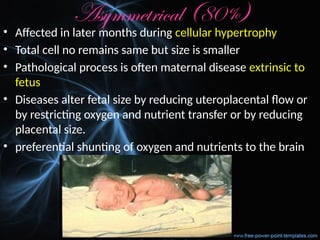 Asymmetrical (80%)
• Affected in later months during cellular hypertrophy
• Total cell no remains same but size is smaller
• Pathological process is often maternal disease extrinsic to
fetus
• Diseases alter fetal size by reducing uteroplacental flow or
by restricting oxygen and nutrient transfer or by reducing
placental size.
• preferential shunting of oxygen and nutrients to the brain
 