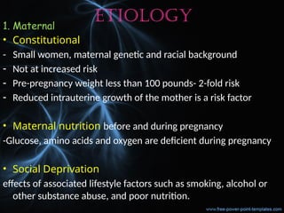 Etiology
1. Maternal
• Constitutional
- Small women, maternal genetic and racial background
- Not at increased risk
- Pre-pregnancy weight less than 100 pounds- 2-fold risk
- Reduced intrauterine growth of the mother is a risk factor
• Maternal nutrition before and during pregnancy
-Glucose, amino acids and oxygen are deficient during pregnancy
• Social Deprivation
effects of associated lifestyle factors such as smoking, alcohol or
other substance abuse, and poor nutrition.
 