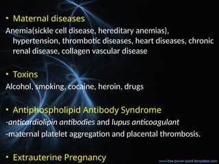 • Maternal diseases
Anemia(sickle cell disease, hereditary anemias),
hypertension, thrombotic diseases, heart diseases, chronic
renal disease, collagen vascular disease
• Toxins
Alcohol, smoking, cocaine, heroin, drugs
• Antiphospholipid Antibody Syndrome
-anticardiolipin antibodies and lupus anticoagulant
-maternal platelet aggregation and placental thrombosis.
• Extrauterine Pregnancy
 