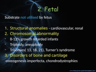 2. Fetal
Substrate not utilised by fetus
1. Structural anomalies - cardiovascular, renal
2. Chromosomal abnormality
- 8-12% growth retarded infants
- Triploidy, aneuploidy
- Trisomies( 13, 18, 21), Turner’s syndrome
3. Disorders of bone and cartilage
-osteogenesis imperfecta, chondrodystrophies
 