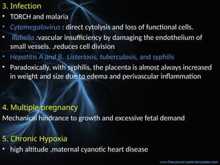 3. Infection
• TORCH and malaria
• Cytomegalovirus : direct cytolysis and loss of functional cells.
• Rubella :vascular insufficiency by damaging the endothelium of
small vessels. ,reduces cell division
• Hepatitis A and B, Listeriosis, tuberculosis, and syphilis
• Paradoxically, with syphilis, the placenta is almost always increased
in weight and size due to edema and perivascular inflammation
4. Multiple pregnancy
Mechanical hindrance to growth and excessive fetal demand
5. Chronic Hypoxia
• high altitude ,maternal cyanotic heart disease
 