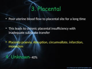 3. Placental
• Poor uterine blood flow to placental site for a long time
• This leads to chronic placental insufficiency with
inadequate substrate transfer
• Placenta praevia, Abruption, circumvallate, infarction,
mosaicism
4. Unknown- 40%
 